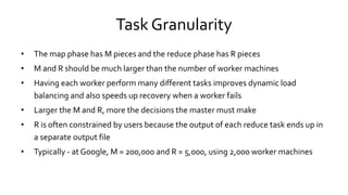 Task Granularity
• The map phase has M pieces and the reduce phase has R pieces
• M and R should be much larger than the number of worker machines
• Having each worker perform many different tasks improves dynamic load
balancing and also speeds up recovery when a worker fails
• Larger the M and R, more the decisions the master must make
• R is often constrained by users because the output of each reduce task ends up in
a separate output file
• Typically - at Google, M = 200,000 and R = 5,000, using 2,000 worker machines
 