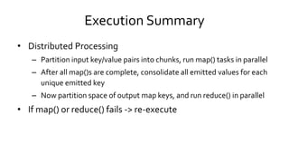 Execution Summary
• Distributed Processing
– Partition input key/value pairs into chunks, run map() tasks in parallel
– After all map()s are complete, consolidate all emitted values for each
unique emitted key
– Now partition space of output map keys, and run reduce() in parallel
• If map() or reduce() fails -> re-execute
 