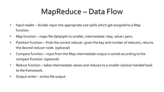 MapReduce – Data Flow
• Input reader – divides input into appropriate size splits which get assigned to a Map
function.
• Map function – maps file data/split to smaller, intermediate <key, value> pairs.
• Partition function – finds the correct reducer: given the key and number of reducers, returns
the desired reducer node. (optional)
• Compare function – input from the Map intermediate output is sorted according to the
compare function. (optional)
• Reduce function – takes intermediate values and reduces to a smaller solution handed back
to the framework.
• Output writer – writes file output.
 