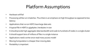 Platform Assumptions
• Hardware will fail
• Processing will be run in batches. Thus there is an emphasis on high throughput as opposed to low
latency
• Applications that run on HDFS have large data sets
• A typical file in HDFS is gigabytes / terabytes in size
• It should provide high aggregate data bandwidth and scale to hundreds of nodes in a single cluster
• It should support tens of millions of files in a single instance
• Applications need a write-once-read-many access model
• Moving Computation is cheaper than moving data
• Portability is important
 