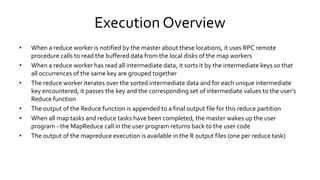 Execution Overview
• When a reduce worker is notified by the master about these locations, it uses RPC remote
procedure calls to read the buffered data from the local disks of the map workers
• When a reduce worker has read all intermediate data, it sorts it by the intermediate keys so that all
occurrences of the same key are grouped together
• The reduce worker iterates over the sorted intermediate data and for each unique intermediate
key encountered, it passes the key and the corresponding set of intermediate values to the user's
Reduce function
• The output of the Reduce function is appended to a final output file for this reduce partition
• When all map tasks and reduce tasks have been completed, the master wakes up the user
program - the MapReduce call in the user program returns back to the user code
• The output of the mapreduce execution is available in the R output files (one per reduce task)
 