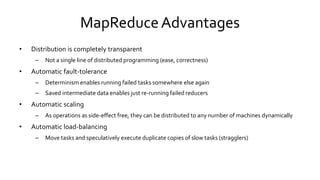 MapReduce Advantages
• Distribution is completely transparent
– Not a single line of distributed programming (ease, correctness)
• Automatic fault-tolerance
– Determinism enables running failed tasks somewhere else again
– Saved intermediate data enables just re-running failed reducers
• Automatic scaling
– As operations as side-effect free, they can be distributed to any number of machines dynamically
• Automatic load-balancing
– Move tasks and speculatively execute duplicate copies of slow tasks (stragglers)
 