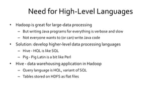 Need for High-Level Languages
• Hadoop is great for large-data processing
– But writing Java programs for everything is verbose and slow
– Not everyone wants to (or can) write Java code
• Solution: develop higher-level data processing languages
– Hive - HQL is like SQL
– Pig - Pig Latin is a bit like Perl
• Hive - data warehousing application in Hadoop
– Query language is HQL, variant of SQL
– Tables stored on HDFS as flat files
 