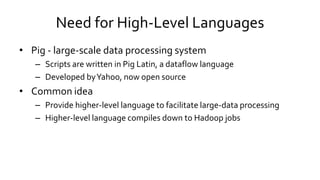 Need for High-Level Languages
• Pig - large-scale data processing system
– Scripts are written in Pig Latin, a dataflow language
– Developed by Yahoo, now open source
• Common idea
– Provide higher-level language to facilitate large-data processing
– Higher-level language compiles down to Hadoop jobs
 