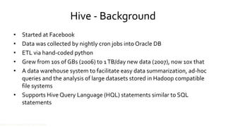 Hive - Background
• Started at Facebook
• Data was collected by nightly cron jobs into Oracle DB
• ETL via hand-coded python
• Grew from 10s of GBs (2006) to 1 TB/day new data (2007), now 10x that
• A data warehouse system to facilitate easy data summarization, ad-hoc
queries and the analysis of large datasets stored in Hadoop compatible
file systems
• Supports Hive Query Language (HQL) statements similar to SQL
statements
Source: cc-licensed slide by Cloudera
 