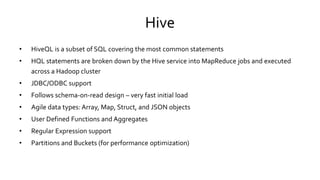 Hive
• HiveQL is a subset of SQL covering the most common statements
• HQL statements are broken down by the Hive service into MapReduce jobs and executed
across a Hadoop cluster
• JDBC/ODBC support
• Follows schema-on-read design – very fast initial load
• Agile data types: Array, Map, Struct, and JSON objects
• User Defined Functions and Aggregates
• Regular Expression support
• Partitions and Buckets (for performance optimization)
 