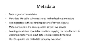 Metadata
• Data organized into tables
• Metadata like table schemas stored in the database metastore
• The metastore is the central repository of Hive metadata
• Metastore runs in the same process as the Hive service
• Loading data into a Hive table results in copying the data file into its
working directory and input data is not processed into rows
• HiveQL queries use metadata for query execution
 