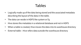 Tables
• Logically made up of the data being stored and the associated metadata
describing the layout of the data in the table.
• The data can reside in HDFS like system or S3
• Hive stores the metadata in a relational database and not in HDFS
• When a table is created, Hive moves the data into its warehouse directory
• External table – Hive refers data outside the warehouse directory
 