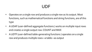 UDF
• Operates on a single row and produces a single row as its output. Most
functions, such as mathematical functions and string functions, are of this
type
• A UDAF (user-defined aggregate functions ) works on multiple input rows
and creates a single output row. COUNT and MAX
• A UDTF (user-defined table-generating functions ) operates on a single
row and produces multiple rows—a table—as output
 