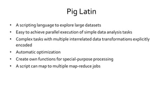 Pig Latin
• A scripting language to explore large datasets
• Easy to achieve parallel execution of simple data analysis tasks
• Complex tasks with multiple interrelated data transformations explicitly
encoded
• Automatic optimization
• Create own functions for special-purpose processing
• A script can map to multiple map-reduce jobs
 