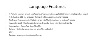Language Features
• A Pig Latin program is made up of a series of transformations applied to the input data to produce output
• A declarative, SQL-like language, the high level language interface for Hadoop
• Pig Engine Parses, compiles Pig Latin scripts into MapReduce jobs run on top of Hadoop
• Keywords - Load, Filter, For each Generate, Group By, Store, Join, Distinct, Order By
• Aggregations - Count, Avg, Sum, Max, Min
• Schema - Defined at query-time not when files are loaded
• UDFs
• Packages for common input/output formats
 