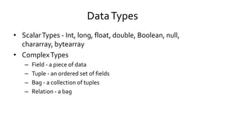Data Types
• Scalar Types - Int, long, float, double, Boolean, null,
chararray, bytearray
• Complex Types
– Field - a piece of data
– Tuple - an ordered set of fields
– Bag - a collection of tuples
– Relation - a bag
 
