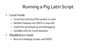 Running a Pig Latin Script
• Local mode
– Local host and local file system is used
– Neither Hadoop nor HDFS is required
– Useful for prototyping and debugging
– Suitable only for small datasets
• MapReduce mode
– Run on a Hadoop cluster and HDFS
 