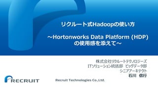 リクルート式Hadoopの使い方
〜Hortonworks Data Platform (HDP)
の使用感を添えて〜
株式会社リクルートテクノロジーズ
ITソリューション統括部 ビッグデータ部
シニアアーキテクト
石川 信行
 