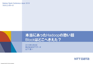 Copyright © 2016 NTT DATA Corporation
Hadoop/Spark Conference Japan 2016
ライトニングトーク
2016年2月8日
株式会社ＮＴＴデータ
山下 真一
本当にあったHadoopの恐い話
Blockはどこへきえた？
 