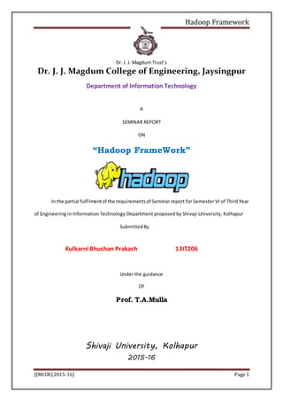 Hadoop Framework
JJMCOE(2015-16) Page 1
Dr. J. J. Magdum Trust’s
Dr. J. J. Magdum College of Engineering, Jaysingpur
Department of Information Technology
A
SEMINAR REPORT
ON
“Hadoop FrameWork”
In the partial fulfilmentof the requirementsof Seminar report for Semester VI of Third Year
of Engineering in Information Technology Department proposed by Shivaji University, Kolhapur
SubmittedBy
Kulkarni Bhushan Prakash 13IT206
Under the guidance
Of
Prof. T.A.Mulla
Shivaji University, Kolhapur
2015-16
 