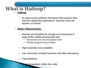 • Hadoop:
• an open-source software framework that supports data-
intensive distributed applications, licensed under the
Apache v2 license.
• Goals / Requirements:
• Abstract and facilitate the storage and processing of
large and/or rapidly growing data sets
• Structured and non-structured data
• Simple programming models
• High scalability and availability
• Use commodity (cheap!) hardware with little redundancy
• Fault-tolerance
• Move computation rather than data
 