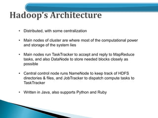 • Distributed, with some centralization
• Main nodes of cluster are where most of the computational power
and storage of the system lies
• Main nodes run TaskTracker to accept and reply to MapReduce
tasks, and also DataNode to store needed blocks closely as
possible
• Central control node runs NameNode to keep track of HDFS
directories & files, and JobTracker to dispatch compute tasks to
TaskTracker
• Written in Java, also supports Python and Ruby
 