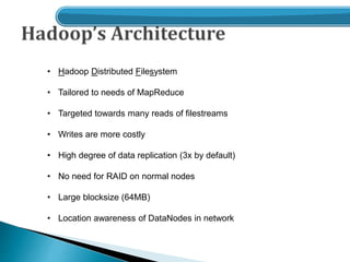 • Hadoop Distributed Filesystem
• Tailored to needs of MapReduce
• Targeted towards many reads of filestreams
• Writes are more costly
• High degree of data replication (3x by default)
• No need for RAID on normal nodes
• Large blocksize (64MB)
• Location awareness of DataNodes in network
 