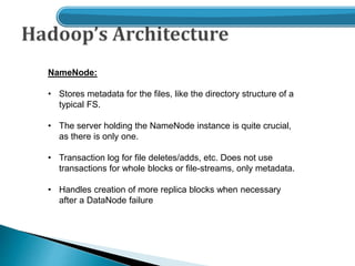 NameNode:
• Stores metadata for the files, like the directory structure of a
typical FS.
• The server holding the NameNode instance is quite crucial,
as there is only one.
• Transaction log for file deletes/adds, etc. Does not use
transactions for whole blocks or file-streams, only metadata.
• Handles creation of more replica blocks when necessary
after a DataNode failure
 