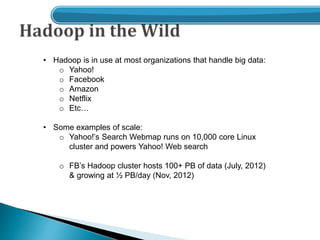 • Hadoop is in use at most organizations that handle big data:
o Yahoo!
o Facebook
o Amazon
o Netflix
o Etc…
• Some examples of scale:
o Yahoo!’s Search Webmap runs on 10,000 core Linux
cluster and powers Yahoo! Web search
o FB’s Hadoop cluster hosts 100+ PB of data (July, 2012)
& growing at ½ PB/day (Nov, 2012)
 