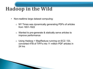 • Non-realtime large dataset computing:
o NY Times was dynamically generating PDFs of articles
from 1851-1922
o Wanted to pre-generate & statically serve articles to
improve performance
o Using Hadoop + MapReduce running on EC2 / S3,
converted 4TB of TIFFs into 11 million PDF articles in
24 hrs
 