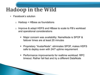 • Facebook’s solution
o Hadoop + HBase as foundations
o Improve & adapt HDFS and HBase to scale to FB’s workload
and operational considerations
 Major concern was availability: NameNode is SPOF &
failover times are at least 20 minutes
 Proprietary “AvatarNode”: eliminates SPOF, makes HDFS
safe to deploy even with 24/7 uptime requirement
 Performance improvements for realtime workload: RPC
timeout. Rather fail fast and try a different DataNode
 