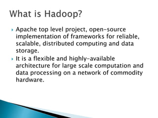 Apache top level project, open-source
implementation of frameworks for reliable,
scalable, distributed computing and data
storage.
 It is a flexible and highly-available
architecture for large scale computation and
data processing on a network of commodity
hardware.
 