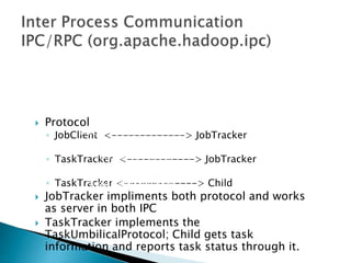  Protocol
◦ JobClient <-------------> JobTracker
◦ TaskTracker <------------> JobTracker
◦ TaskTracker <-------------> Child
 JobTracker impliments both protocol and works
as server in both IPC
 TaskTracker implements the
TaskUmbilicalProtocol; Child gets task
information and reports task status through it.
JobSubmissionProtocol
InterTrackerProtocol
TaskUmbilicalProtocol
 