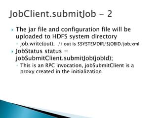  The jar file and configuration file will be
uploaded to HDFS system directory
◦ job.write(out); // out is $SYSTEMDIR/$JOBID/job.xml
 JobStatus status =
jobSubmitClient.submitJob(jobId);
◦ This is an RPC invocation, jobSubmitClient is a
proxy created in the initialization
 