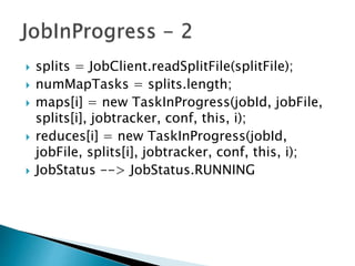  splits = JobClient.readSplitFile(splitFile);
 numMapTasks = splits.length;
 maps[i] = new TaskInProgress(jobId, jobFile,
splits[i], jobtracker, conf, this, i);
 reduces[i] = new TaskInProgress(jobId,
jobFile, splits[i], jobtracker, conf, this, i);
 JobStatus --> JobStatus.RUNNING
 