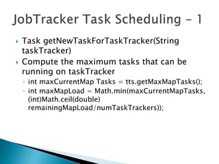  Task getNewTaskForTaskTracker(String
taskTracker)
 Compute the maximum tasks that can be
running on taskTracker
◦ int maxCurrentMap Tasks = tts.getMaxMapTasks();
◦ int maxMapLoad = Math.min(maxCurrentMapTasks,
(int)Math.ceil(double)
remainingMapLoad/numTaskTrackers));
 