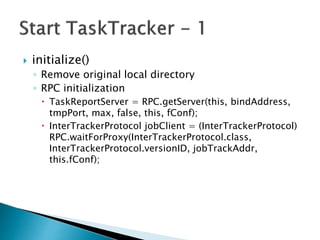  initialize()
◦ Remove original local directory
◦ RPC initialization
 TaskReportServer = RPC.getServer(this, bindAddress,
tmpPort, max, false, this, fConf);
 InterTrackerProtocol jobClient = (InterTrackerProtocol)
RPC.waitForProxy(InterTrackerProtocol.class,
InterTrackerProtocol.versionID, jobTrackAddr,
this.fConf);
 