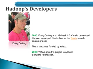 Doug Cutting
2005: Doug Cutting and Michael J. Cafarella developed
Hadoop to support distribution for the Nutch search
engine project.
The project was funded by Yahoo.
2006: Yahoo gave the project to Apache
Software Foundation.
 