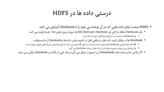 ‫در‬ ‫ها‬ ‫داده‬ ‫درستی‬HDFS
•HDFS‫با‬ ‫را‬ ‫شود‬ ‫می‬ ‫نوشته‬ ‫آن‬ ‫در‬ ‫که‬ ‫هایی‬ ‫داده‬ ‫تمام‬ ‫صحت‬checksum‫کند‬ ‫می‬ ‫آزمایش‬.
•‫یک‬checksum‫هر‬ ‫ازای‬ ‫به‬ ‫اضافه‬dfs.bytes-per-checksum
1
(‫فرض‬ ‫پیش‬ ‫صورت‬ ‫به‬512‫بایت‬)‫کند‬ ‫می‬ ‫تولید‬.
•‫هر‬checksum،4‫از‬‫کمتر‬ ‫باراضافی‬ ‫این‬‫ر‬‫بناب‬ ‫است‬ ‫بایت‬1%‫است‬.
•DataNode‫و‬ ‫ها‬ ‫داده‬ ‫سازی‬ ‫ذخیره‬ ‫از‬ ‫قبل‬ ‫دریافتی‬ ‫های‬ ‫داده‬ ‫تایید‬ ‫مقابل‬ ‫در‬ ‫ها‬checksum‫مسئولند‬ ‫ها‬ ‫آن‬.
•DN‫تمامی‬ ‫سابقه‬ ‫ها‬checksum‫است‬ ‫مفید‬ ‫معیوب‬ ‫های‬ ‫دیسک‬ ‫شناسایی‬ ‫ای‬‫ر‬‫ب‬ ‫که‬ ‫کند‬ ‫می‬ ‫داری‬ ‫نگه‬ ‫خود‬ ‫در‬ ‫را‬ ‫نشده‬ ‫و‬ ‫شده‬ ‫تایید‬ ‫های‬.
•‫دیسک‬ ‫های‬ ‫داده‬ ‫از‬ ‫ای‬ ‫دوره‬ ‫صورت‬ ‫به‬ ‫زمینه‬ ‫پس‬ ‫پردازش‬ ‫یک‬checksum‫گیرد‬ ‫می‬.
•‫باشد‬ ‫شده‬ ‫اب‬‫ر‬‫خ‬ ‫بالکی‬‫اگر‬NameNode‫در‬ ‫بالک‬ ‫از‬ ‫کپی‬ ‫یک‬ ‫و‬ ‫گیرد‬ ‫می‬‫درنظر‬ ‫معیوب‬ ‫را‬ ‫آن‬DataNode‫سازد‬ ‫می‬ ‫دیگری‬.
1
‫فایل‬ ‫در‬ ‫ویژگی‬ ‫این‬hdfs-site.xml‫شود‬‫می‬ ‫پیکربندی‬.
 