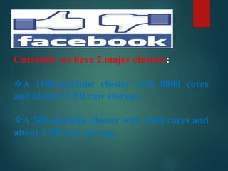 Currently we have 2 major clusters:
A 1100-machine cluster with 8800 cores
and about 12 PB raw storage.
A 300-machine cluster with 2400 cores and
about 3 PB raw storage.
 