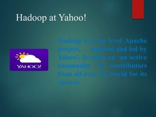 Hadoop at Yahoo!
Hadoop is a top level Apache
project, initiated and led by
Yahoo!. It relies on an active
community of contributors
from all over the world for its
success.
 