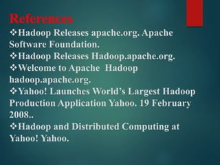 References
Hadoop Releases apache.org. Apache
Software Foundation.
Hadoop Releases Hadoop.apache.org.
Welcome to Apache Hadoop
hadoop.apache.org.
Yahoo! Launches World’s Largest Hadoop
Production Application Yahoo. 19 February
2008..
Hadoop and Distributed Computing at
Yahoo! Yahoo.
 