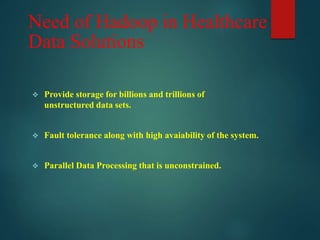 Need of Hadoop in Healthcare
Data Solutions
 Provide storage for billions and trillions of
unstructured data sets.
 Fault tolerance along with high avaiability of the system.
 Parallel Data Processing that is unconstrained.
 