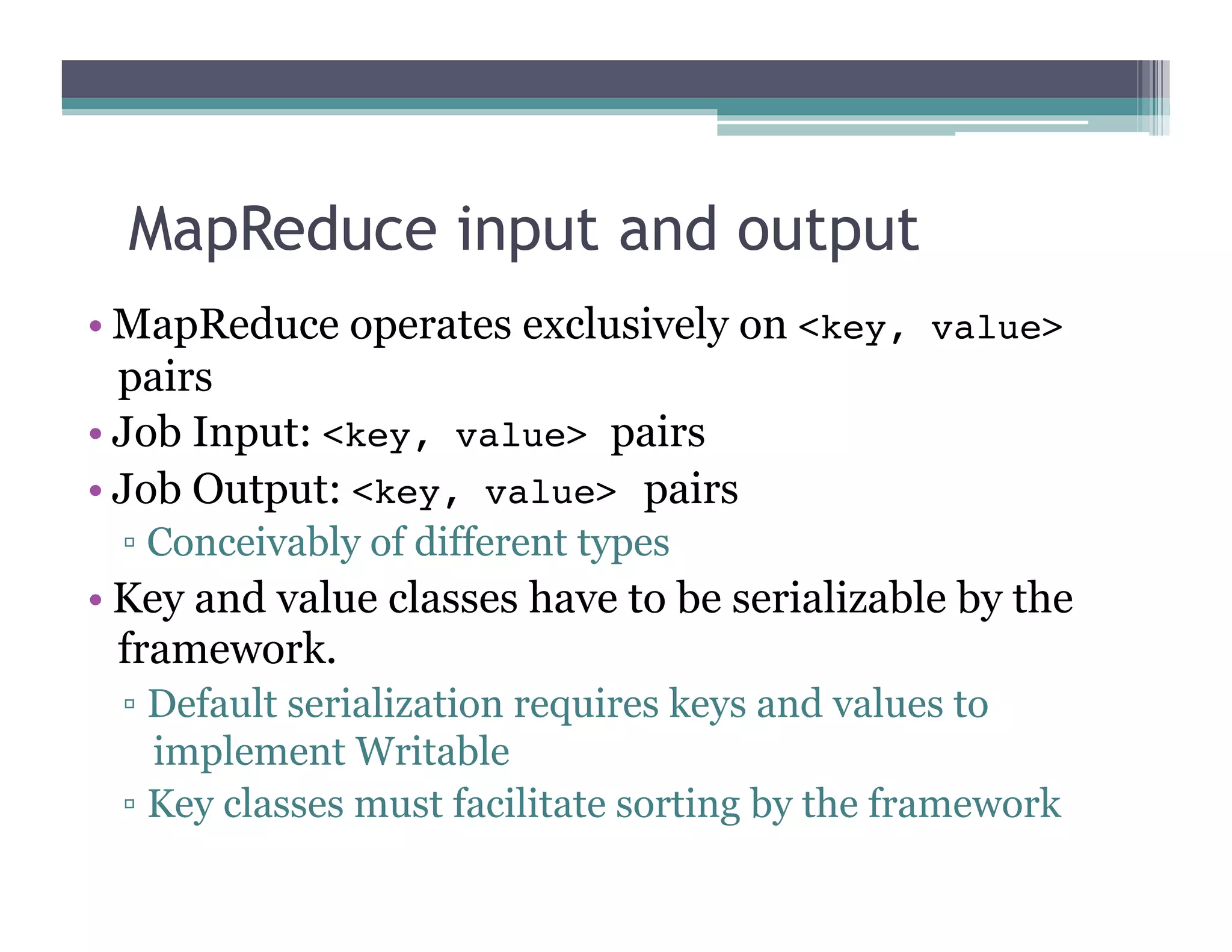 MapReduce input and output
•  MapReduce operates exclusively on <key, value>
pairs
•  Job Input: <key, value> pairs
•  Job Output: <key, value> pairs
▫  Conceivably of different types
•  Key and value classes have to be serializable by the
framework.
▫  Default serialization requires keys and values to
implement Writable
▫  Key classes must facilitate sorting by the framework
 