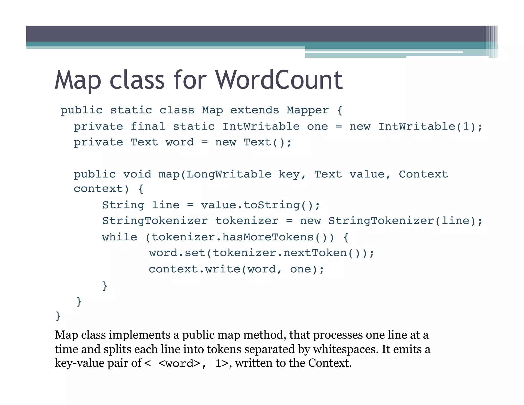Map class for WordCount
public static class Map extends Mapper {

private final static IntWritable one = new IntWritable(1);

private Text word = new Text();

public void map(LongWritable key, Text value, Context
context) {

 
String line = value.toString();

 
StringTokenizer tokenizer = new StringTokenizer(line);

 
while (tokenizer.hasMoreTokens()) {

 
 
word.set(tokenizer.nextToken());

 
 
context.write(word, one);

 
}
}
}
Map class implements a public map method, that processes one line at a
time and splits each line into tokens separated by whitespaces. It emits a
key-value pair of < <word>, 1>, written to the Context.
 