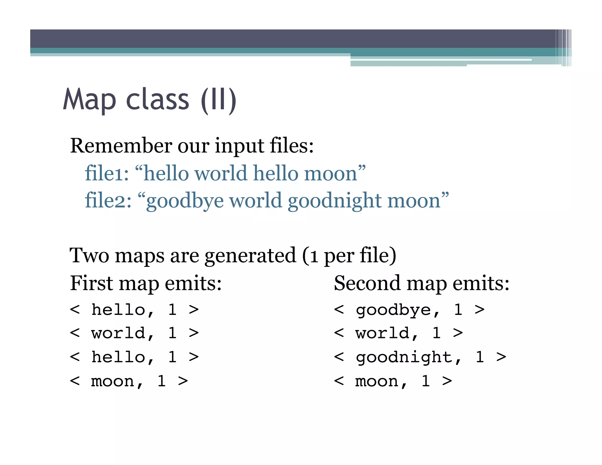 Map class (II)
Remember our input files:
file1: “hello world hello moon”
file2: “goodbye world goodnight moon”
Two maps are generated (1 per file)
First map emits: Second map emits:
< hello, 1 > 
 
 
< goodbye, 1 >
< world, 1 > 
 
 
< world, 1 >
< hello, 1 > 
 
 
< goodnight, 1 >
< moon, 1 > 
 
 
< moon, 1 >
 