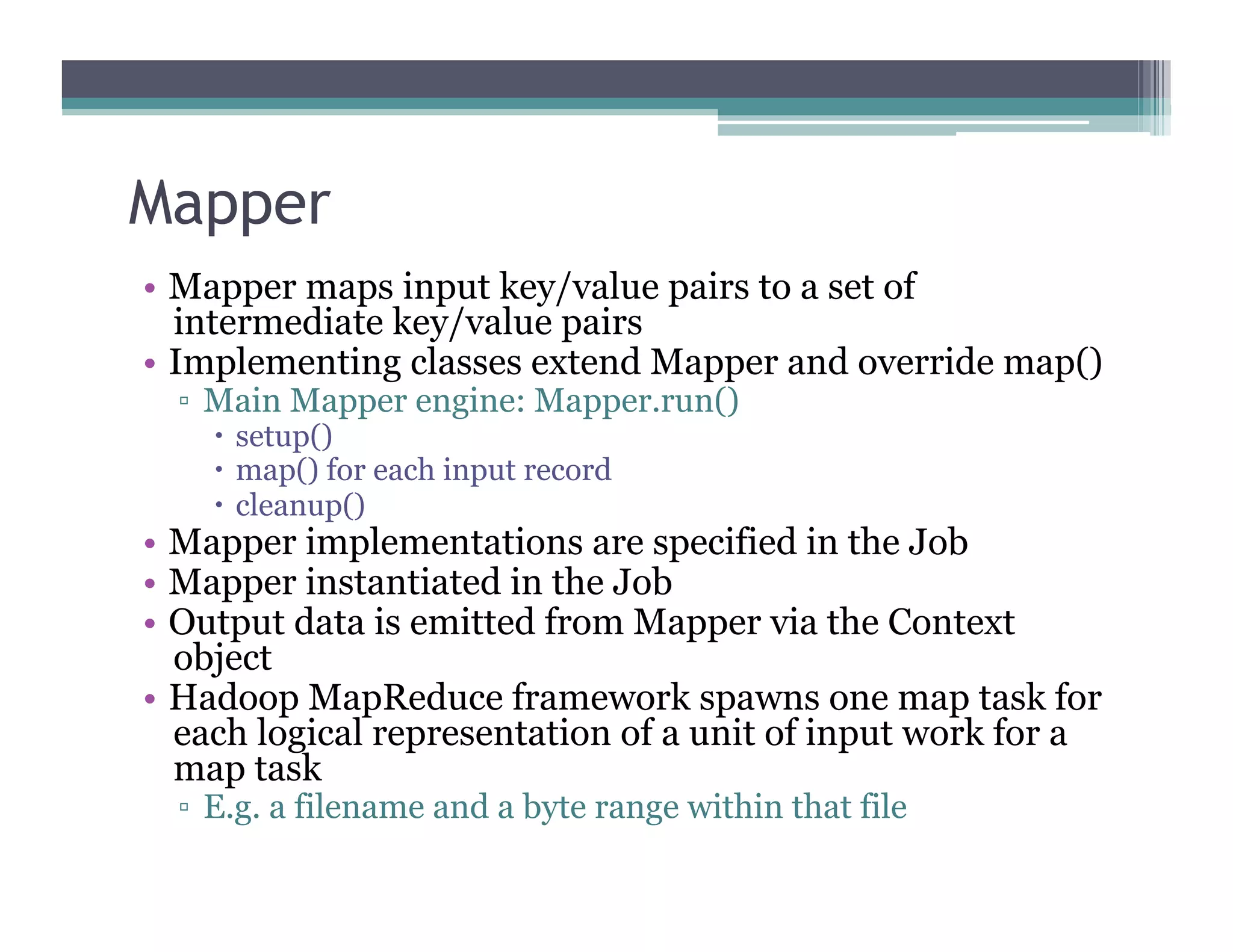 Mapper
•  Mapper maps input key/value pairs to a set of
intermediate key/value pairs
•  Implementing classes extend Mapper and override map()
▫  Main Mapper engine: Mapper.run()
  setup()
  map() for each input record
  cleanup()
•  Mapper implementations are specified in the Job
•  Mapper instantiated in the Job
•  Output data is emitted from Mapper via the Context
object
•  Hadoop MapReduce framework spawns one map task for
each logical representation of a unit of input work for a
map task
▫  E.g. a filename and a byte range within that file
 