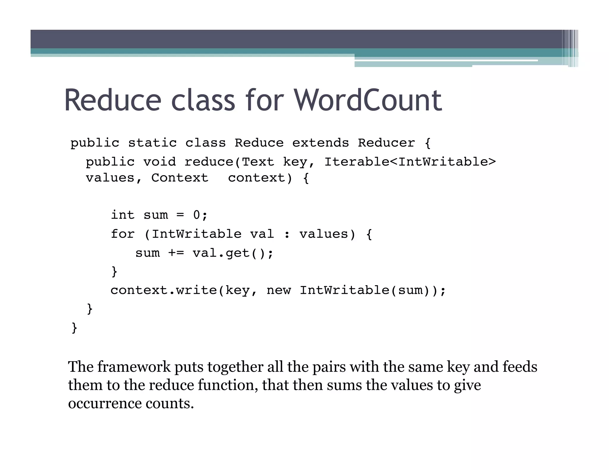 Reduce class for WordCount
public static class Reduce extends Reducer {

public void reduce(Text key, Iterable<IntWritable>
values, Context 
context) {

 int sum = 0;

 for (IntWritable val : values) {

 sum += val.get();

 }

 context.write(key, new IntWritable(sum));

}
}
The framework puts together all the pairs with the same key and feeds
them to the reduce function, that then sums the values to give
occurrence counts.
 