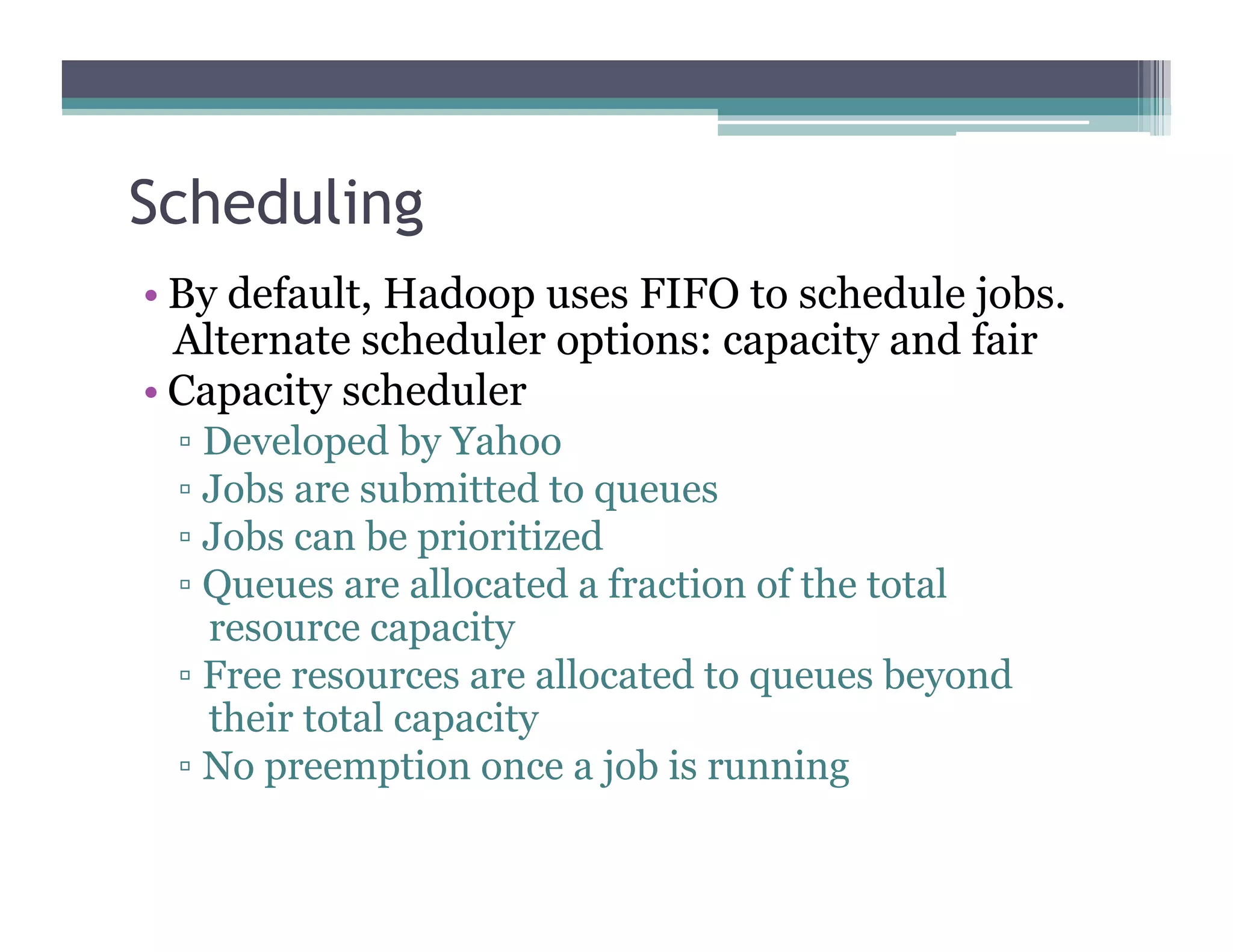 Scheduling
•  By default, Hadoop uses FIFO to schedule jobs.
Alternate scheduler options: capacity and fair
•  Capacity scheduler
▫  Developed by Yahoo
▫  Jobs are submitted to queues
▫  Jobs can be prioritized
▫  Queues are allocated a fraction of the total
resource capacity
▫  Free resources are allocated to queues beyond
their total capacity
▫  No preemption once a job is running
 