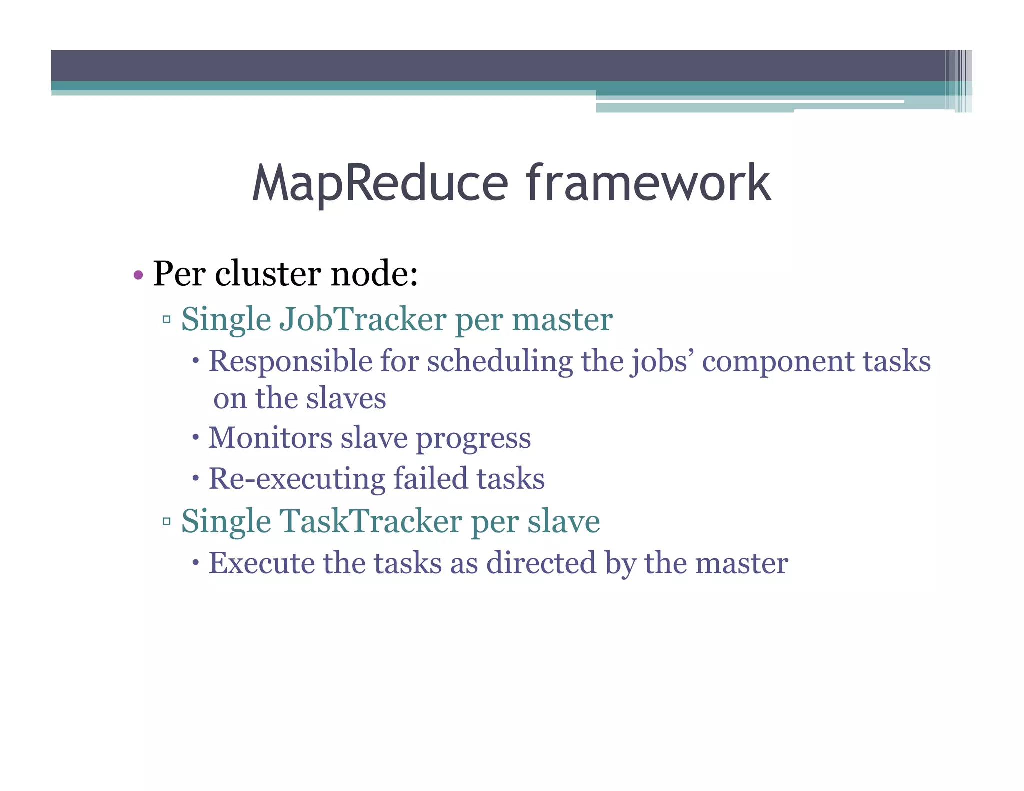 MapReduce framework
•  Per cluster node:
▫  Single JobTracker per master
  Responsible for scheduling the jobs’ component tasks
on the slaves
  Monitors slave progress
  Re-executing failed tasks
▫  Single TaskTracker per slave
  Execute the tasks as directed by the master
 