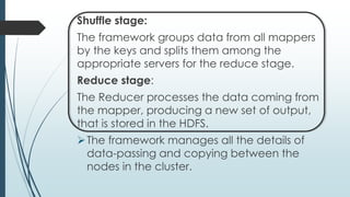 Shuffle stage:
The framework groups data from all mappers
by the keys and splits them among the
appropriate servers for the reduce stage.
Reduce stage:
The Reducer processes the data coming from
the mapper, producing a new set of output,
that is stored in the HDFS.
The framework manages all the details of
data-passing and copying between the
nodes in the cluster.
 
