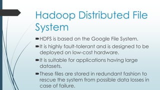 Hadoop Distributed File
System
HDFS is based on the Google File System.
It is highly fault-tolerant and is designed to be
deployed on low-cost hardware.
It is suitable for applications having large
datasets.
These files are stored in redundant fashion to
rescue the system from possible data losses in
case of failure.
 