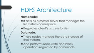 HDFS Architecture
Namenode:
It acts as a master server that manages the
file system namespace.
Regulates client’s access to files.
Datanode:
These nodes manage the data storage of
their system.
And performs read-write and block
operations regulated by namenode.
 