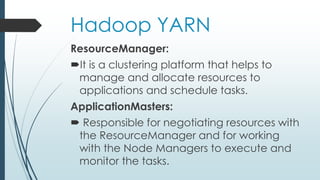 Hadoop YARN
ResourceManager:
It is a clustering platform that helps to
manage and allocate resources to
applications and schedule tasks.
ApplicationMasters:
 Responsible for negotiating resources with
the ResourceManager and for working
with the Node Managers to execute and
monitor the tasks.
 